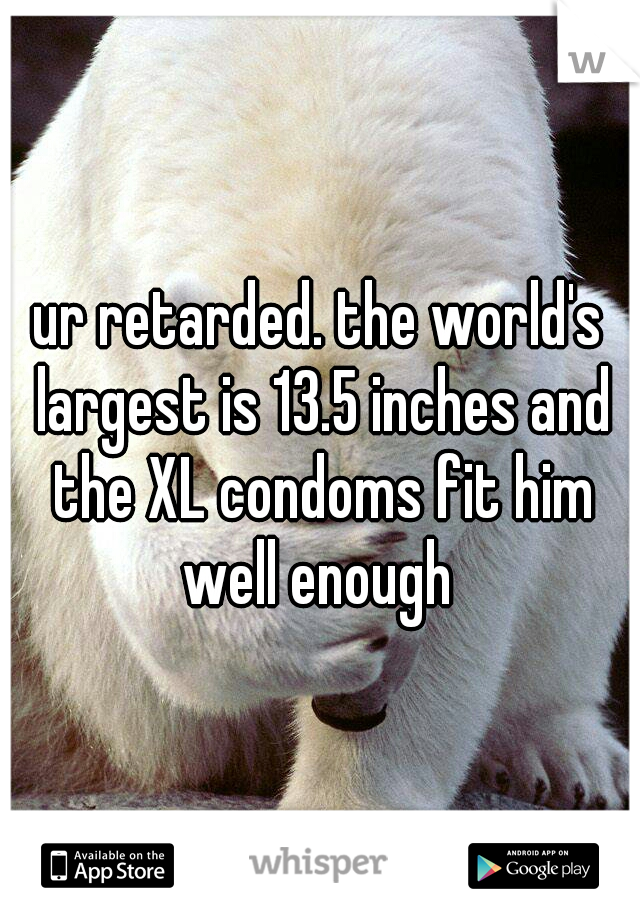 ur retarded. the world's largest is 13.5 inches and the XL condoms fit him well enough 