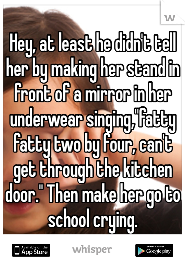 Hey, at least he didn't tell her by making her stand in front of a mirror in her underwear singing,"fatty fatty two by four, can't get through the kitchen door." Then make her go to school crying.