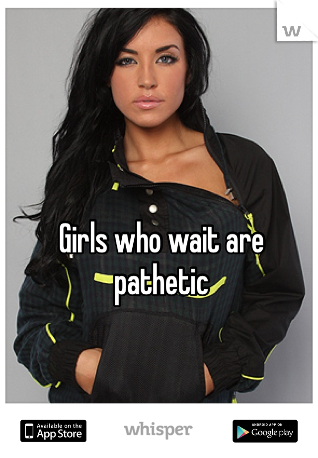 Girls who wait are pathetic 