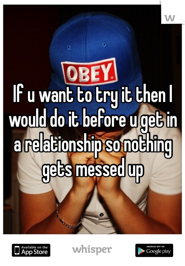 If u want to try it then I would do it before u get in a relationship so nothing gets messed up 
