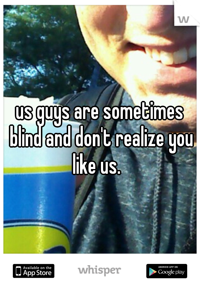 us guys are sometimes blind and don't realize you like us.
