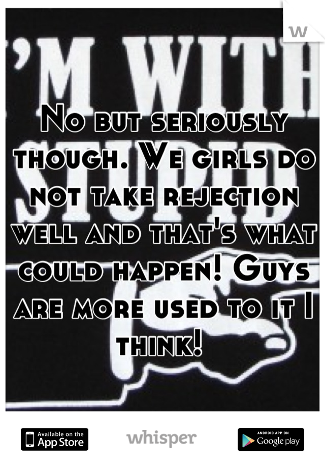 No but seriously though. We girls do not take rejection well and that's what could happen! Guys are more used to it I think! 