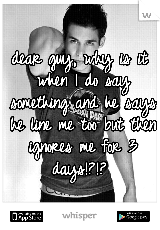 dear guy, why is it when I do say something and he says he line me too but then ignores me for 3 days!?!? 