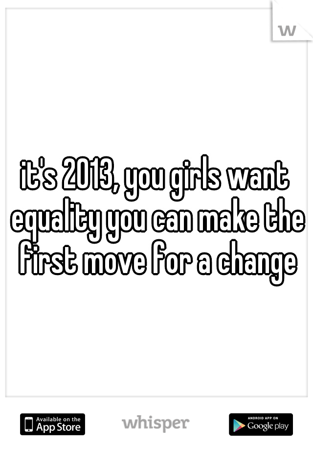 it's 2013, you girls want equality you can make the first move for a change