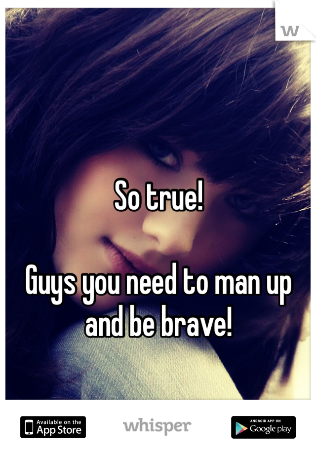 So true!

Guys you need to man up and be brave!