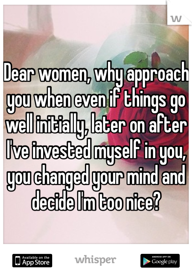 Dear women, why approach you when even if things go well initially, later on after I've invested myself in you, you changed your mind and decide I'm too nice?