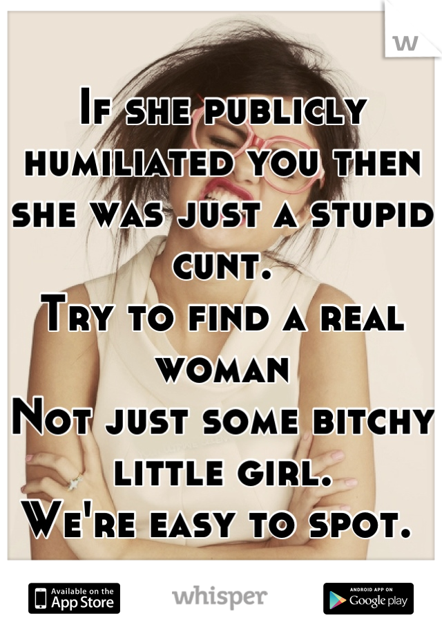 If she publicly humiliated you then she was just a stupid cunt. 
Try to find a real woman  
Not just some bitchy little girl. 
We're easy to spot. 