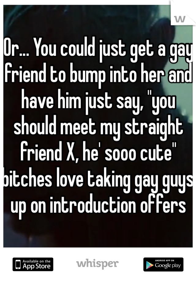 Or... You could just get a gay friend to bump into her and have him just say, "you should meet my straight friend X, he' sooo cute" bitches love taking gay guys up on introduction offers