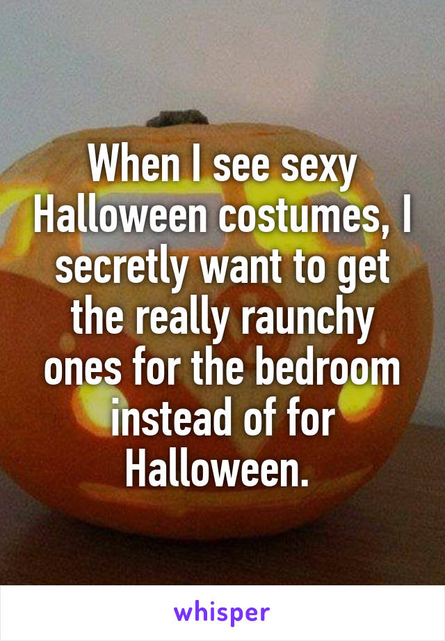 When I see sexy Halloween costumes, I secretly want to get the really raunchy ones for the bedroom instead of for Halloween. 