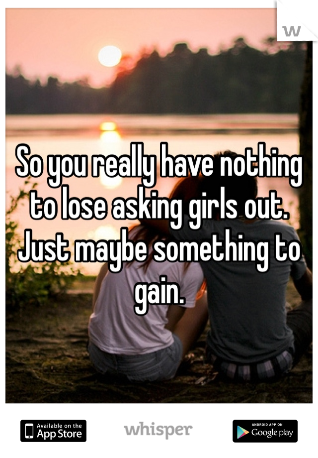 So you really have nothing to lose asking girls out.  Just maybe something to gain. 