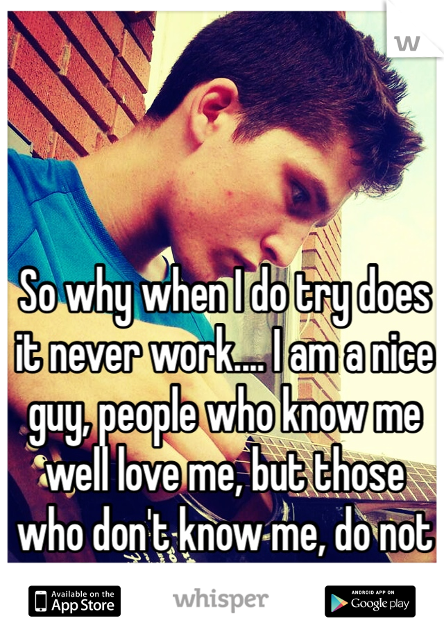 So why when I do try does it never work.... I am a nice guy, people who know me well love me, but those who don't know me, do not bother trying to....