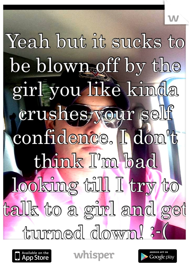 Yeah but it sucks to be blown off by the girl you like kinda crushes your self confidence. I don't think I'm bad looking till I try to talk to a girl and get turned down! :-(