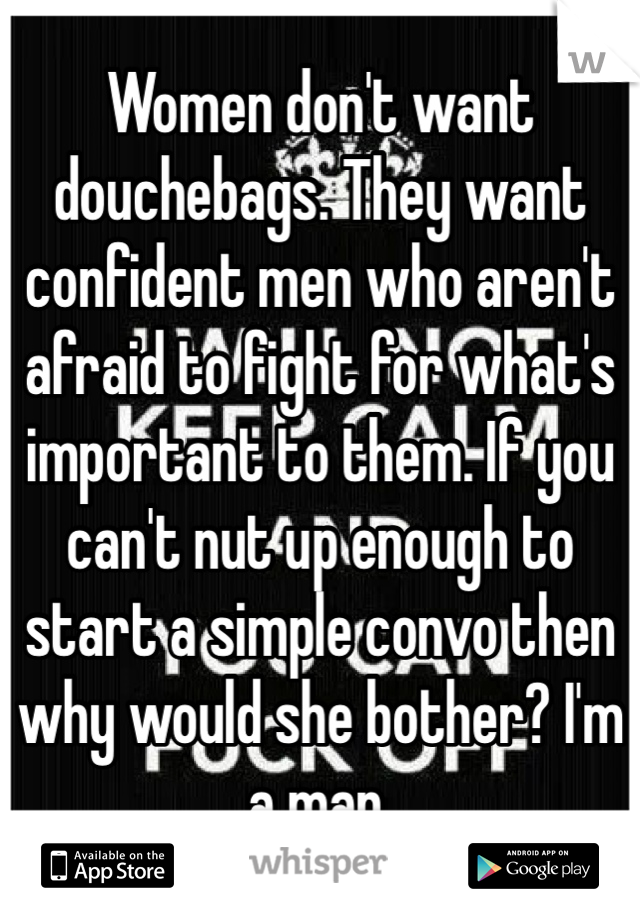 Women don't want douchebags. They want confident men who aren't afraid to fight for what's important to them. If you can't nut up enough to start a simple convo then why would she bother? I'm a man. 