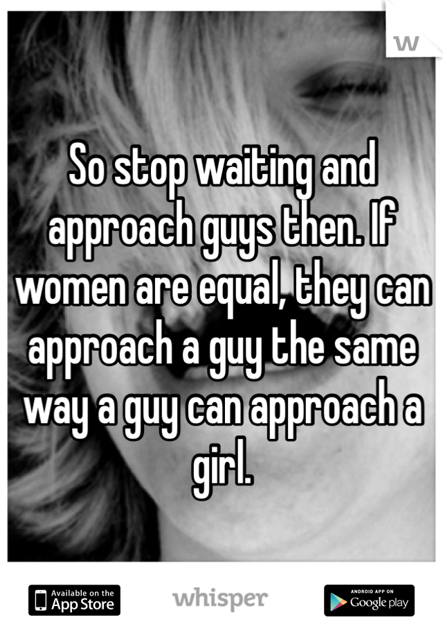 So stop waiting and approach guys then. If women are equal, they can approach a guy the same way a guy can approach a girl. 