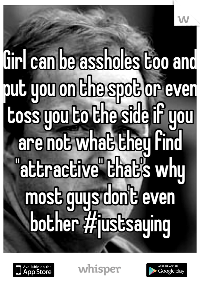 Girl can be assholes too and put you on the spot or even toss you to the side if you are not what they find "attractive" that's why most guys don't even bother #justsaying 