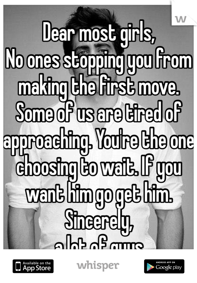 Dear most girls,
No ones stopping you from making the first move. Some of us are tired of approaching. You're the one choosing to wait. If you want him go get him.
Sincerely,
a lot of guys