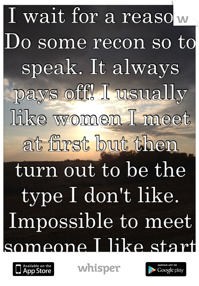 I wait for a reason. Do some recon so to speak. It always pays off! I usually like women I meet at first but then turn out to be the type I don't like. Impossible to meet someone I like start and thru