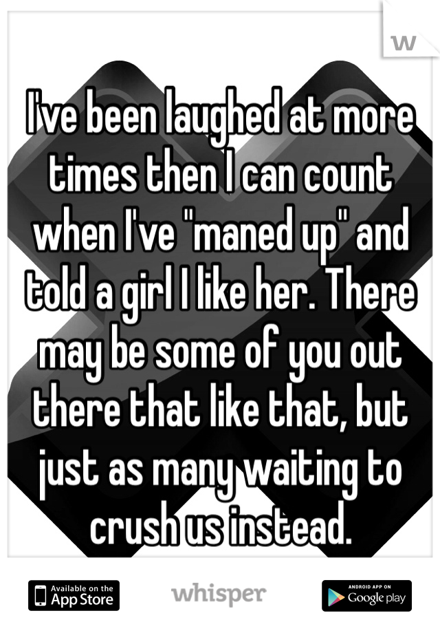 I've been laughed at more times then I can count when I've "maned up" and told a girl I like her. There may be some of you out there that like that, but just as many waiting to crush us instead.