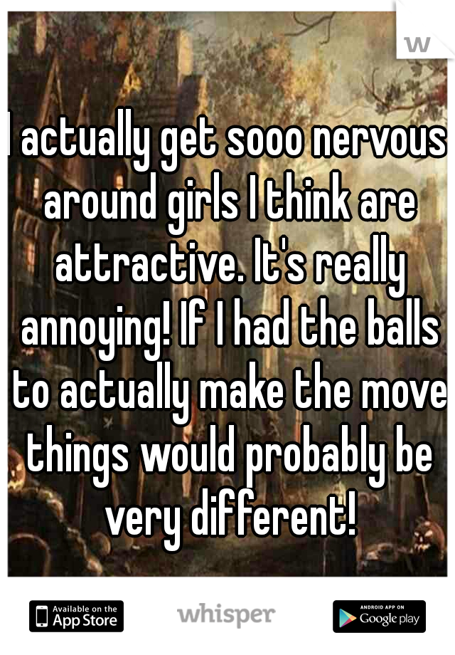 I actually get sooo nervous around girls I think are attractive. It's really annoying! If I had the balls to actually make the move things would probably be very different!