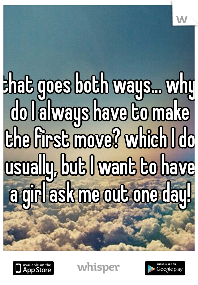 that goes both ways... why do I always have to make the first move? which I do usually, but I want to have a girl ask me out one day!