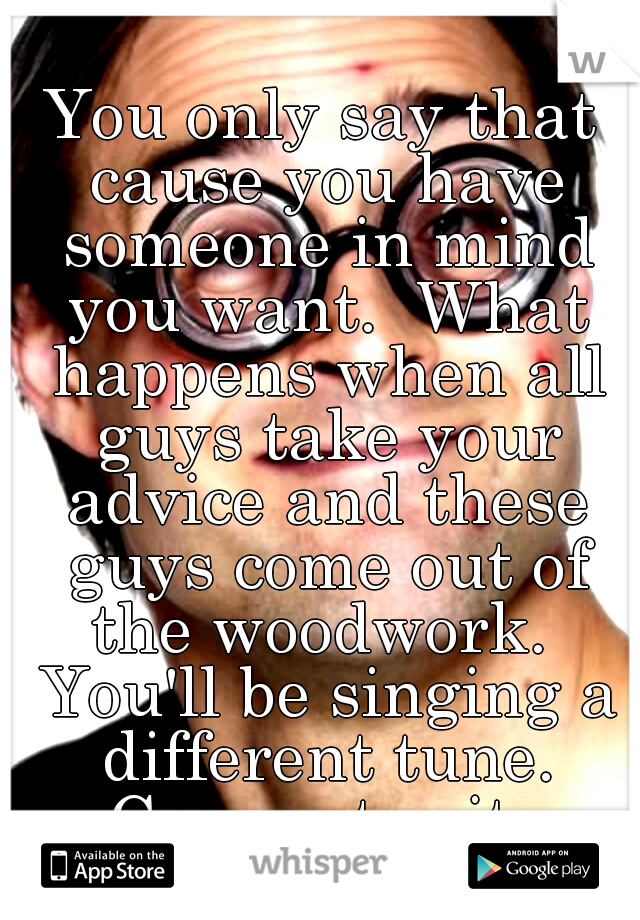 You only say that cause you have someone in mind you want.  What happens when all guys take your advice and these guys come out of the woodwork.  You'll be singing a different tune. Guarantee it. 