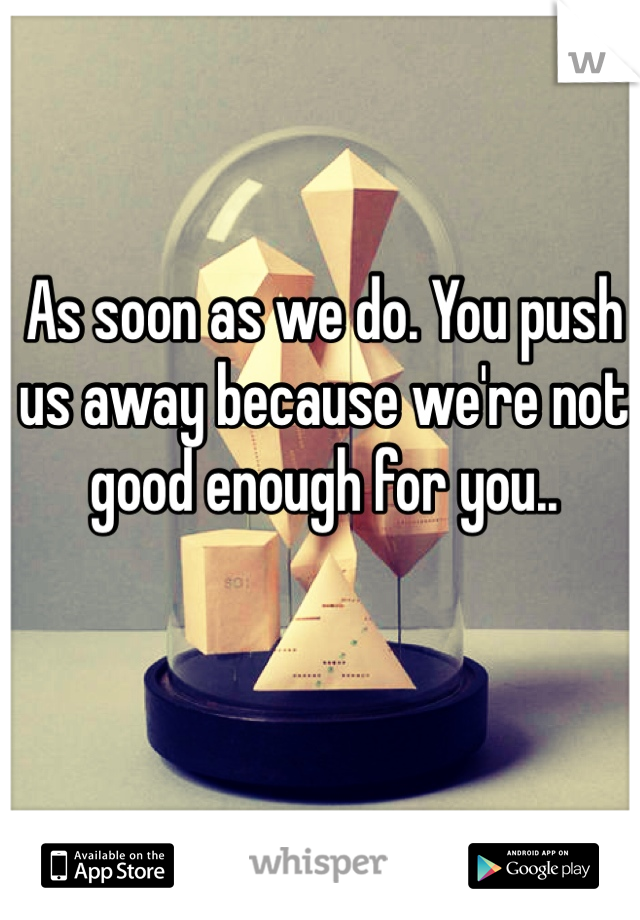 As soon as we do. You push us away because we're not good enough for you.. 