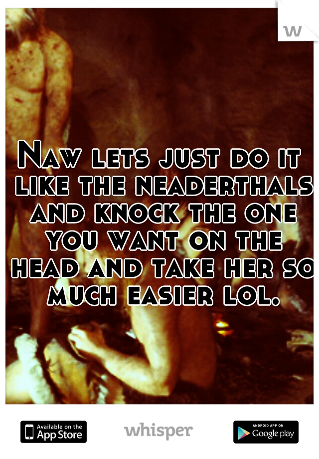 Naw lets just do it like the neaderthals and knock the one you want on the head and take her so much easier lol.