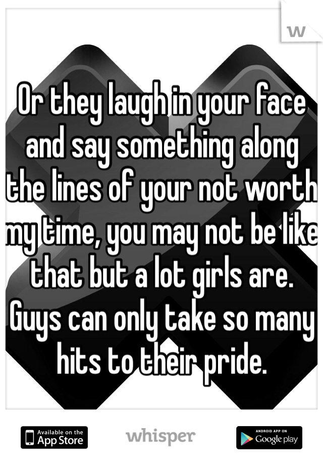 Or they laugh in your face and say something along the lines of your not worth my time, you may not be like that but a lot girls are. Guys can only take so many hits to their pride.