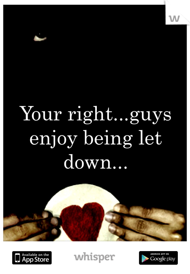 Your right...guys enjoy being let down...