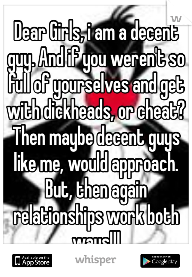 Dear Girls, i am a decent guy. And if you weren't so full of yourselves and get with dickheads, or cheat? Then maybe decent guys like me, would approach. But, then again relationships work both ways!!!