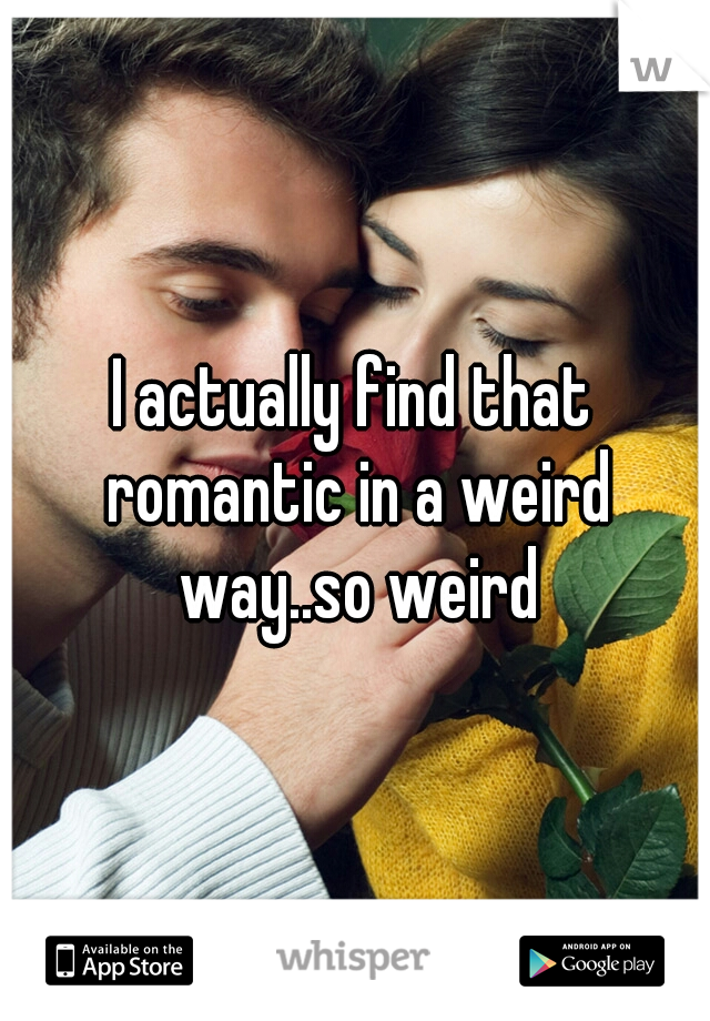 I actually find that romantic in a weird way..so weird