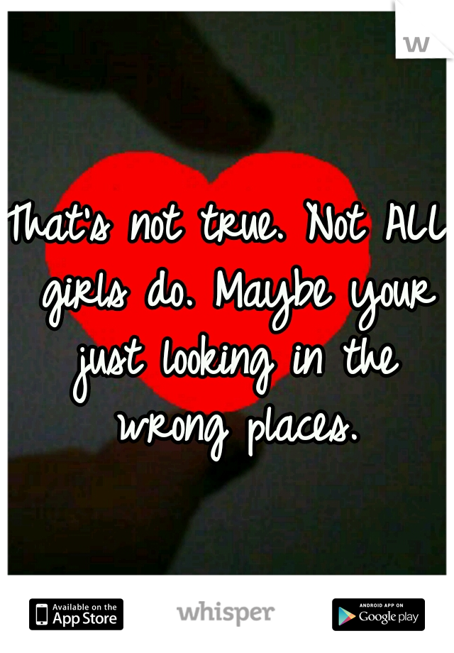 That's not true. Not ALL girls do. Maybe your just looking in the wrong places.