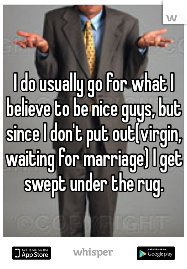 I do usually go for what I believe to be nice guys, but since I don't put out(virgin, waiting for marriage) I get swept under the rug. 