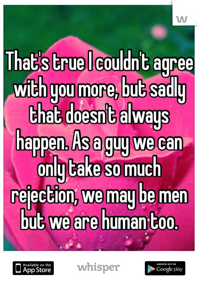 That's true I couldn't agree with you more, but sadly that doesn't always happen. As a guy we can only take so much rejection, we may be men but we are human too.