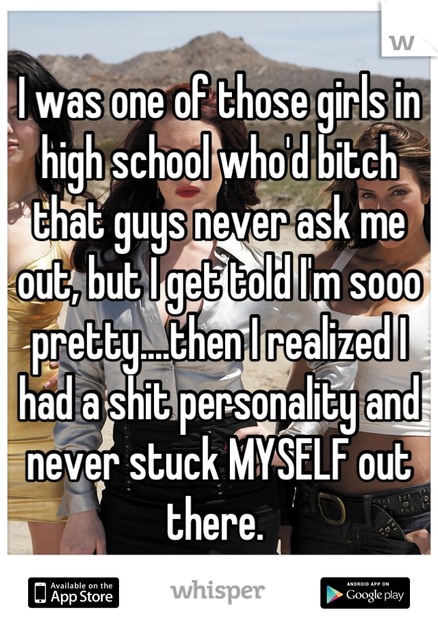 I was one of those girls in high school who'd bitch that guys never ask me out, but I get told I'm sooo pretty....then I realized I had a shit personality and never stuck MYSELF out there. 