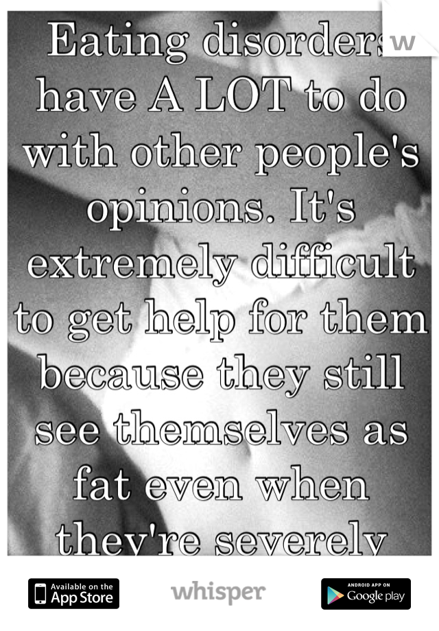 Eating disorders have A LOT to do with other people's opinions. It's extremely difficult to get help for them because they still see themselves as fat even when they're severely underweight. 
