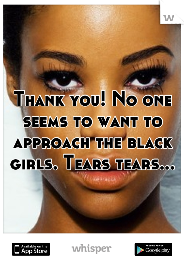 Thank you! No one seems to want to approach the black girls. Tears tears...