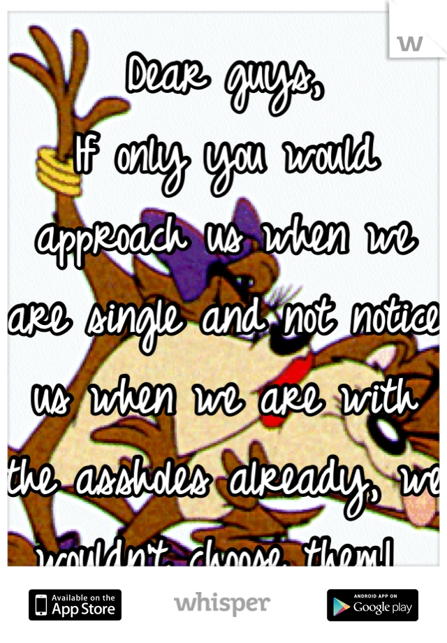 Dear guys,
If only you would approach us when we are single and not notice us when we are with the assholes already, we wouldn't choose them! 