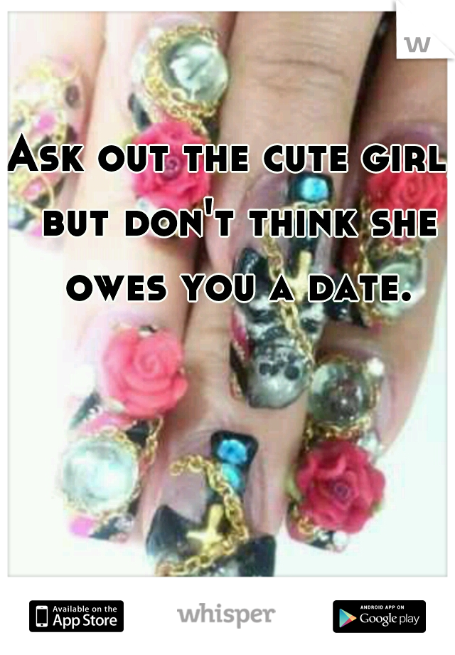 Ask out the cute girl, but don't think she owes you a date.