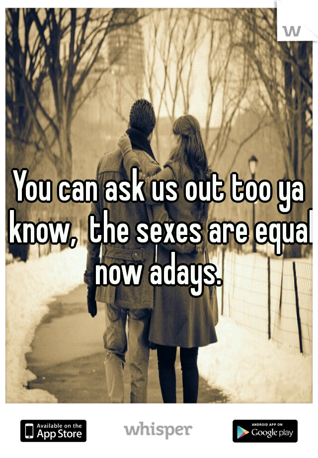 You can ask us out too ya know,  the sexes are equal now adays. 