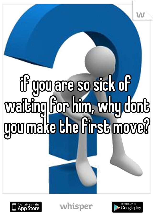 if you are so sick of waiting for him, why dont you make the first move?