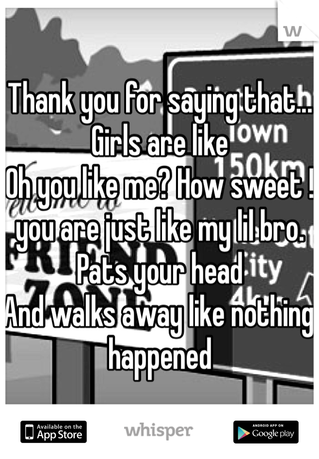 Thank you for saying that...
Girls are like
Oh you like me? How sweet ! you are just like my lil bro. 
Pats your head
And walks away like nothing happened 