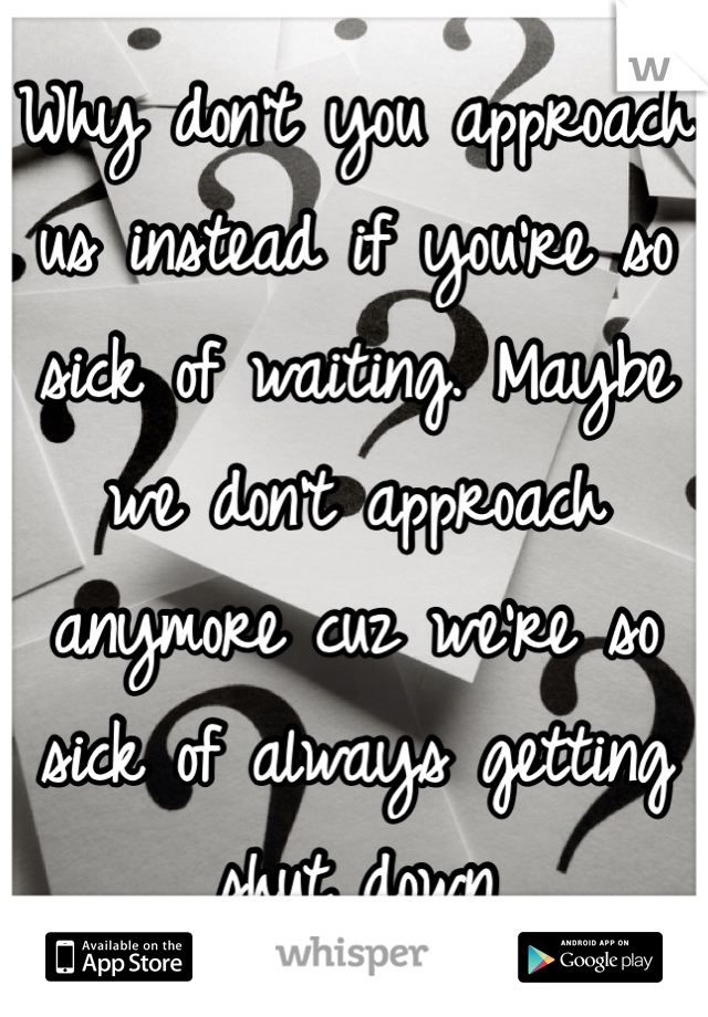 Why don't you approach us instead if you're so sick of waiting. Maybe we don't approach anymore cuz we're so sick of always getting shut down