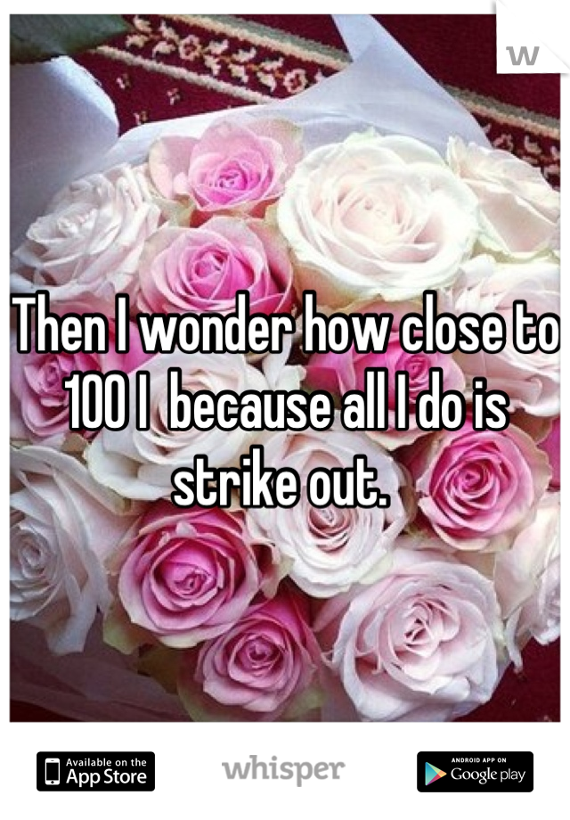 Then I wonder how close to 100 I  because all I do is strike out. 