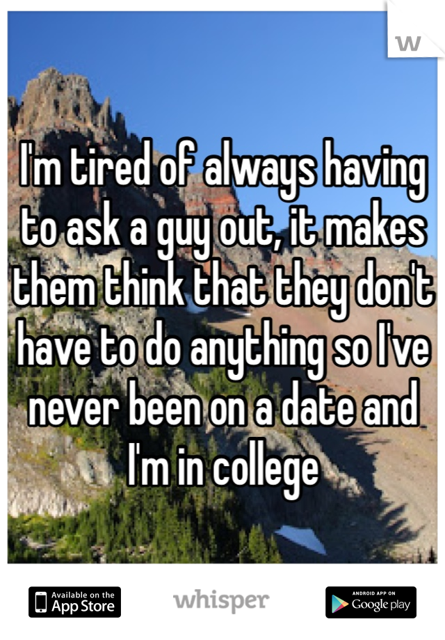 I'm tired of always having to ask a guy out, it makes them think that they don't have to do anything so I've never been on a date and I'm in college