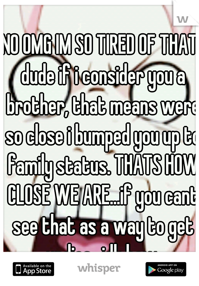 NO OMG IM SO TIRED OF THAT. dude if i consider you a brother, that means were so close i bumped you up to family status. THATS HOW CLOSE WE ARE...if you cant see that as a way to get undies...idk how.