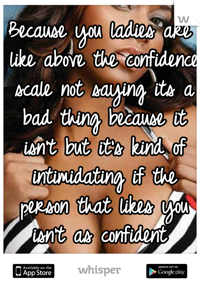 Because you ladies are like above the confidence scale not saying its a bad thing because it isn't but it's kind of intimidating if the person that likes you isn't as confident  Know what I mean?