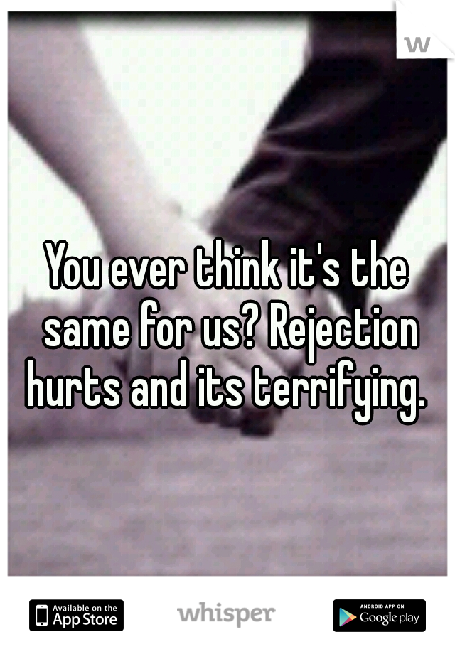 You ever think it's the same for us? Rejection hurts and its terrifying. 