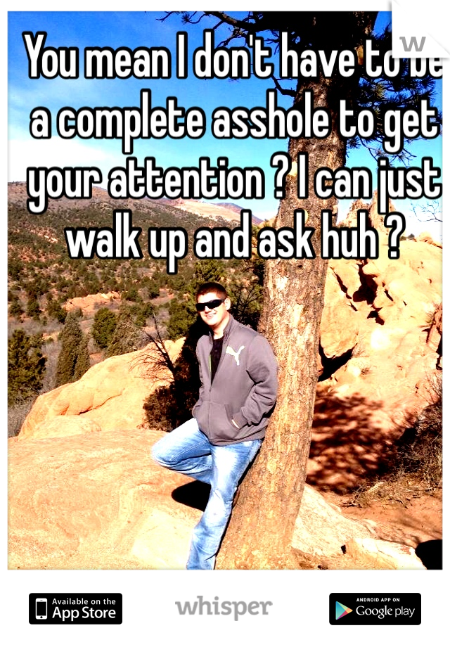 You mean I don't have to be a complete asshole to get your attention ? I can just walk up and ask huh ? 