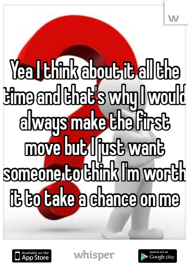 Yea I think about it all the time and that's why I would always make the first move but I just want someone to think I'm worth it to take a chance on me